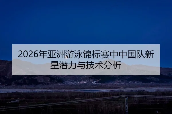 2026年亚洲游泳锦标赛中中国队新星潜力与技术分析