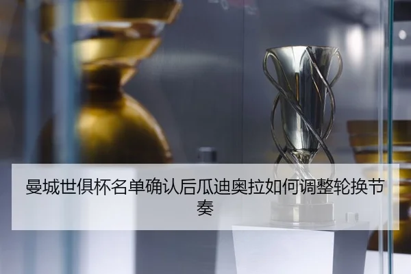 曼城世俱杯名单确认后瓜迪奥拉如何调整轮换节奏