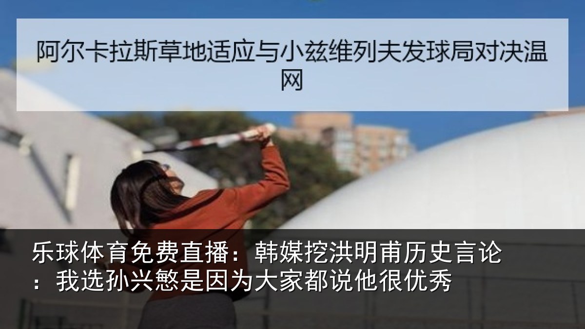 乐球体育免费直播:韩媒挖洪明甫历史言论:我选孙兴慜是因为大家都说他很优秀