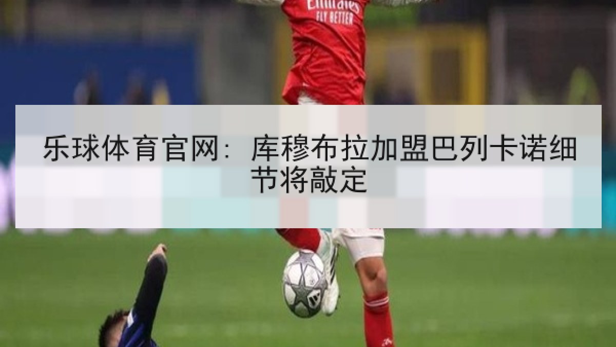 乐球体育官网: 库穆布拉加盟巴列卡诺细节将敲定