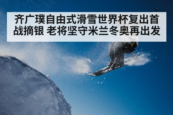 齐广璞自由式滑雪世界杯复出首战摘银 老将坚守米兰冬奥再出发
