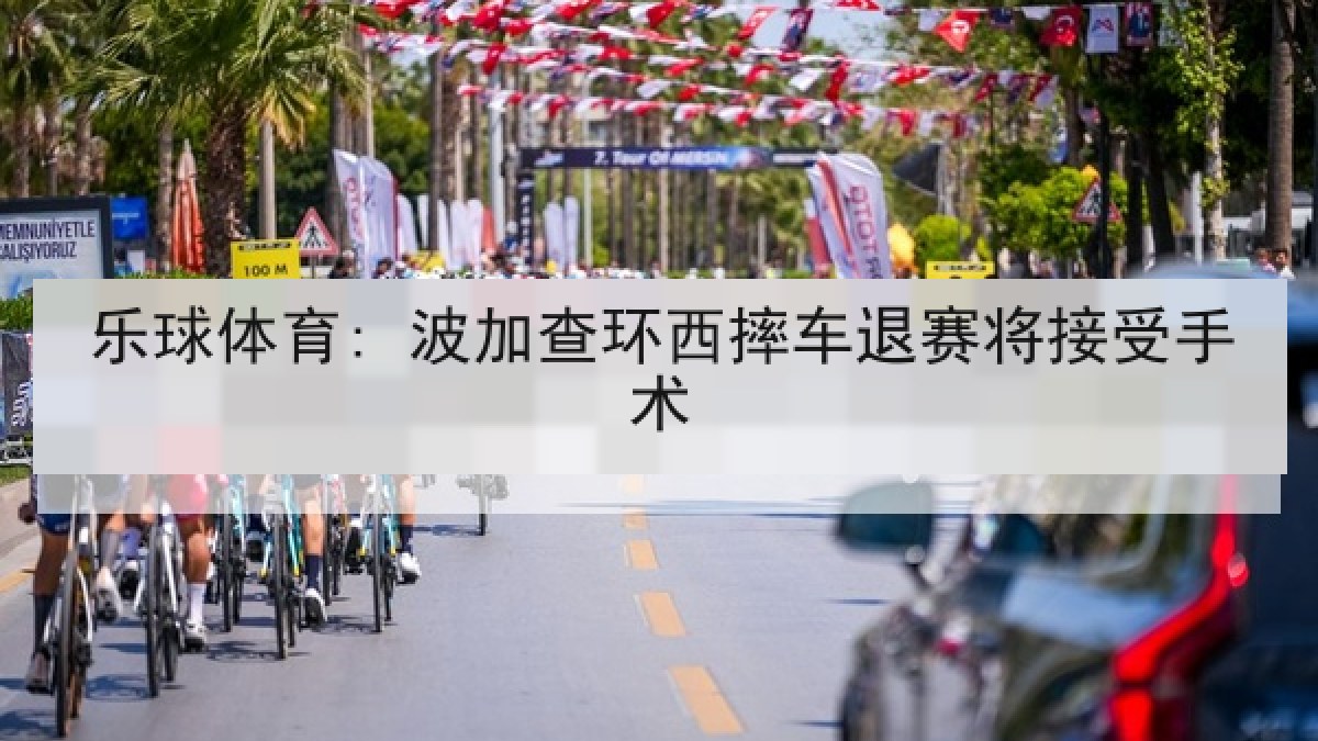 乐球体育: 波加查环西摔车退赛将接受手术 乐球体育: 波加查环西摔车退赛将接受手术